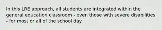 In this LRE approach, all students are integrated within the general education classroom - even those with severe disabilities - for most or all of the school day.