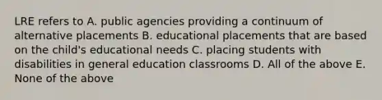 LRE refers to A. public agencies providing a continuum of alternative placements B. educational placements that are based on the child's educational needs C. placing students with disabilities in general education classrooms D. All of the above E. None of the above