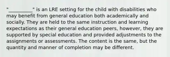 "__________" is an LRE setting for the child with disabilities who may benefit from general education both academically and socially. They are held to the same instruction and learning expectations as their general education peers, however, they are supported by special education and provided adjustments to the assignments or assessments. The content is the same, but the quantity and manner of completion may be different.