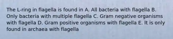 The L-ring in flagella is found in A. All bacteria with flagella B. Only bacteria with multiple flagella C. Gram negative organisms with flagella D. Gram positive organisms with flagella E. It is only found in archaea with flagella