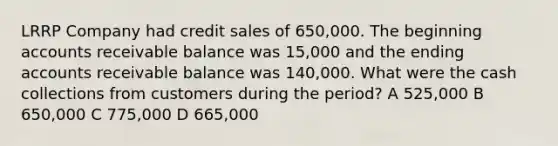 LRRP Company had credit sales of 650,000. The beginning accounts receivable balance was 15,000 and the ending accounts receivable balance was 140,000. What were the cash collections from customers during the period? A 525,000 B 650,000 C 775,000 D 665,000