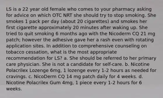 LS is a 22 year old female who comes to your pharmacy asking for advice on which OTC NRT she should try to stop smoking. She smokes 1 pack per day (about 20 cigarettes) and smokes her first cigarette approximately 20 minutes after waking up. She tried to quit smoking 6 months ago with the Nicoderm CQ 21 mg patch; however the adhesive gave her a rash even with rotating application sites. In addition to comprehensive counseling on tobacco cessation, what is the most appropriate recommendation for LS? a. She should be referred to her primary care physician. She is not a candidate for self-care. b. Nicotine Polacrilex Lozenge 6mg, 1 lozenge every 1-2 hours as needed for cravings. c. NicoDerm CQ 14 mg patch daily for 4 weeks. d. Nicotine Polacrilex Gum 4mg, 1 piece every 1-2 hours for 6 weeks.