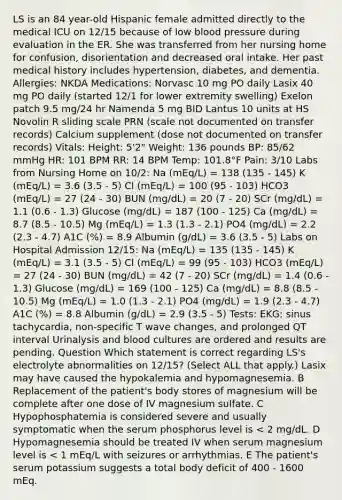 LS is an 84 year-old Hispanic female admitted directly to the medical ICU on 12/15 because of low blood pressure during evaluation in the ER. She was transferred from her nursing home for confusion, disorientation and decreased oral intake. Her past medical history includes hypertension, diabetes, and dementia. Allergies: NKDA Medications: Norvasc 10 mg PO daily Lasix 40 mg PO daily (started 12/1 for lower extremity swelling) Exelon patch 9.5 mg/24 hr Namenda 5 mg BID Lantus 10 units at HS Novolin R sliding scale PRN (scale not documented on transfer records) Calcium supplement (dose not documented on transfer records) Vitals: Height: 5'2" Weight: 136 pounds BP: 85/62 mmHg HR: 101 BPM RR: 14 BPM Temp: 101.8°F Pain: 3/10 Labs from Nursing Home on 10/2: Na (mEq/L) = 138 (135 - 145) K (mEq/L) = 3.6 (3.5 - 5) Cl (mEq/L) = 100 (95 - 103) HCO3 (mEq/L) = 27 (24 - 30) BUN (mg/dL) = 20 (7 - 20) SCr (mg/dL) = 1.1 (0.6 - 1.3) Glucose (mg/dL) = 187 (100 - 125) Ca (mg/dL) = 8.7 (8.5 - 10.5) Mg (mEq/L) = 1.3 (1.3 - 2.1) PO4 (mg/dL) = 2.2 (2.3 - 4.7) A1C (%) = 8.9 Albumin (g/dL) = 3.6 (3.5 - 5) Labs on Hospital Admission 12/15: Na (mEq/L) = 135 (135 - 145) K (mEq/L) = 3.1 (3.5 - 5) Cl (mEq/L) = 99 (95 - 103) HCO3 (mEq/L) = 27 (24 - 30) BUN (mg/dL) = 42 (7 - 20) SCr (mg/dL) = 1.4 (0.6 - 1.3) Glucose (mg/dL) = 169 (100 - 125) Ca (mg/dL) = 8.8 (8.5 - 10.5) Mg (mEq/L) = 1.0 (1.3 - 2.1) PO4 (mg/dL) = 1.9 (2.3 - 4.7) A1C (%) = 8.8 Albumin (g/dL) = 2.9 (3.5 - 5) Tests: EKG: sinus tachycardia, non-specific T wave changes, and prolonged QT interval Urinalysis and blood cultures are ordered and results are pending. Question Which statement is correct regarding LS's electrolyte abnormalities on 12/15? (Select ALL that apply.) Lasix may have caused the hypokalemia and hypomagnesemia. B Replacement of the patient's body stores of magnesium will be complete after one dose of IV magnesium sulfate. C Hypophosphatemia is considered severe and usually symptomatic when the serum phosphorus level is < 2 mg/dL. D Hypomagnesemia should be treated IV when serum magnesium level is < 1 mEq/L with seizures or arrhythmias. E The patient's serum potassium suggests a total body deficit of 400 - 1600 mEq.