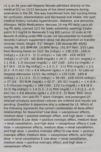 LS is an 84 year-old Hispanic female admitted directly to the medical ICU on 12/15 because of low blood pressure during evaluation in the ER. She was transferred from her nursing home for confusion, disorientation and decreased oral intake. Her past medical history includes hypertension, diabetes, and dementia. Allergies: NKDA Medications: Norvasc 10 mg PO daily Lasix 40 mg PO daily (started 12/1 for lower extremity swelling) Exelon patch 9.5 mg/24 hr Namenda 5 mg BID Lantus 10 units at HS Novolin R sliding scale PRN (scale not documented on transfer records) Calcium supplement (dose not documented on transfer records) Vitals: Height: 5'2" Weight: 136 pounds BP: 85/62 mmHg HR: 101 BPM RR: 14 BPM Temp: 101.8°F Pain: 3/10 Labs from Nursing Home on 10/2: Na (mEq/L) = 138 (135 - 145) K (mEq/L) = 3.6 (3.5 - 5) Cl (mEq/L) = 100 (95 - 103) HCO3 (mEq/L) = 27 (24 - 30) BUN (mg/dL) = 20 (7 - 20) SCr (mg/dL) = 1.1 (0.6 - 1.3) Glucose (mg/dL) = 187 (100 - 125) Ca (mg/dL) = 8.7 (8.5 - 10.5) Mg (mEq/L) = 1.3 (1.3 - 2.1) PO4 (mg/dL) = 2.2 (2.3 - 4.7) A1C (%) = 8.9 Albumin (g/dL) = 3.6 (3.5 - 5) Labs on Hospital Admission 12/15: Na (mEq/L) = 135 (135 - 145) K (mEq/L) = 3.1 (3.5 - 5) Cl (mEq/L) = 99 (95 - 103) HCO3 (mEq/L) = 27 (24 - 30) BUN (mg/dL) = 42 (7 - 20) SCr (mg/dL) = 1.4 (0.6 - 1.3) Glucose (mg/dL) = 169 (100 - 125) Ca (mg/dL) = 8.8 (8.5 - 10.5) Mg (mEq/L) = 1.0 (1.3 - 2.1) PO4 (mg/dL) = 1.9 (2.3 - 4.7) A1C (%) = 8.8 Albumin (g/dL) = 2.9 (3.5 - 5) Tests: EKG: sinus tachycardia, non-specific T wave changes, and prolonged QT interval Urinalysis and blood cultures are ordered and results are pending. Question A dopamine drip is ordered for LS. Which of the following represents the correct combination of dose-effect relationships for dopamine? Low dose → vasopressor effects, medium dose → positive inotropic effect, and high dose → renal vasodilation B Low dose → positive inotropic effect, medium dose → renal vasodilation, and high dose → vasopressor effects C Low dose → vasopressor effects, medium dose → renal vasodilation, and high dose → positive inotropic effect D Low dose → positive inotropic effect, medium dose → vasopressor effects, and high dose → renal vasodilation E Low dose → renal vasodilation, medium dose → positive inotropic effect, and high dose → vasopressor effects