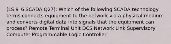 (LS 9_6 SCADA Q27): Which of the following SCADA technology terms connects equipment to the network via a physical medium and converts digital data into signals that the equipment can process? Remote Terminal Unit DCS Network Link Supervisory Computer Programmable Logic Controller