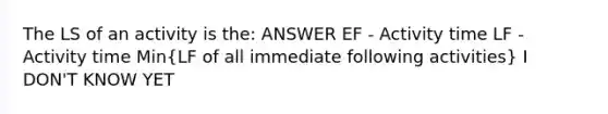 The LS of an activity is the: ANSWER EF - Activity time LF - Activity time Min(LF of all immediate following activities) I DON'T KNOW YET