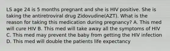 LS age 24 is 5 months pregnant and she is HIV positive. She is taking the antiretroviral drug Zidovudine(AZT). What is the reason for taking this medication during pregnancy? A. This med will cure HIV B. This med will take away all the symptoms of HIV C. This med may prevent the baby from getting the HIV infection D. This med will double the patients life expectancy