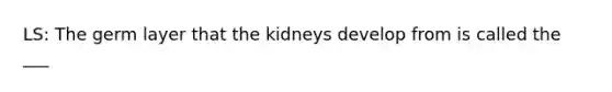 LS: The germ layer that the kidneys develop from is called the ___