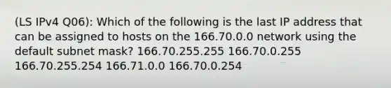 (LS IPv4 Q06): Which of the following is the last IP address that can be assigned to hosts on the 166.70.0.0 network using the default subnet mask? 166.70.255.255 166.70.0.255 166.70.255.254 166.71.0.0 166.70.0.254