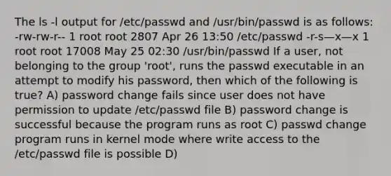 The ls -l output for /etc/passwd and /usr/bin/passwd is as follows: -rw-rw-r-- 1 root root 2807 Apr 26 13:50 /etc/passwd -r-s—x—x 1 root root 17008 May 25 02:30 /usr/bin/passwd If a user, not belonging to the group 'root', runs the passwd executable in an attempt to modify his password, then which of the following is true? A) password change fails since user does not have permission to update /etc/passwd file B) password change is successful because the program runs as root C) passwd change program runs in kernel mode where write access to the /etc/passwd file is possible D)