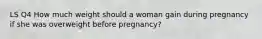 LS Q4 How much weight should a woman gain during pregnancy if she was overweight before pregnancy?