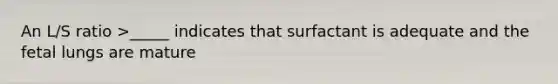 An L/S ratio >_____ indicates that surfactant is adequate and the fetal lungs are mature