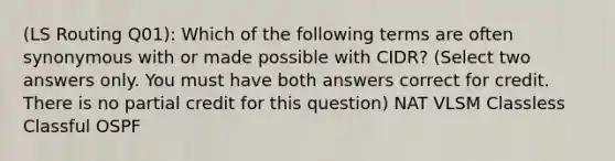 (LS Routing Q01): Which of the following terms are often synonymous with or made possible with CIDR? (Select two answers only. You must have both answers correct for credit. There is no partial credit for this question) NAT VLSM Classless Classful OSPF