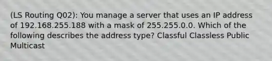 (LS Routing Q02): You manage a server that uses an IP address of 192.168.255.188 with a mask of 255.255.0.0. Which of the following describes the address type? Classful Classless Public Multicast