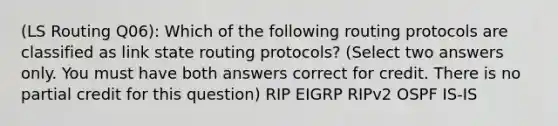 (LS Routing Q06): Which of the following routing protocols are classified as link state routing protocols? (Select two answers only. You must have both answers correct for credit. There is no partial credit for this question) RIP EIGRP RIPv2 OSPF IS-IS