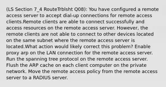 (LS Section 7_4 RouteTrblsht Q08): You have configured a remote access server to accept dial-up connections for remote access clients.Remote clients are able to connect successfully and access resources on the remote access server. However, the remote clients are not able to connect to other devices located on the same subnet where the remote access server is located.What action would likely correct this problem? Enable proxy arp on the LAN connection for the remote access server. Run the spanning tree protocol on the remote access server. Flush the ARP cache on each client computer on the private network. Move the remote access policy from the remote access server to a RADIUS server.