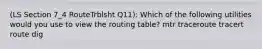 (LS Section 7_4 RouteTrblsht Q11): Which of the following utilities would you use to view the routing table? mtr traceroute tracert route dig