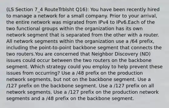 (LS Section 7_4 RouteTrblsht Q16): You have been recently hired to manage a network for a small company. Prior to your arrival, the entire network was migrated from IPv4 to IPv6.Each of the two functional groups within the organization has its own network segment that is separated from the other with a router. All network segments within the organization use a /64 prefix, including the point-to-point backbone segment that connects the two routers.You are concerned that Neighbor Discovery (ND) issues could occur between the two routers on the backbone segment. Which strategy could you employ to help prevent these issues from occurring? Use a /48 prefix on the production network segments, but not on the backbone segment. Use a /127 prefix on the backbone segment. Use a /127 prefix on all network segments. Use a /127 prefix on the production network segments and a /48 prefix on the backbone segment.