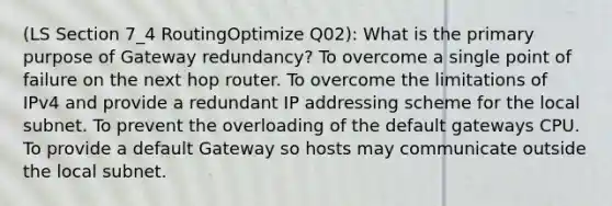 (LS Section 7_4 RoutingOptimize Q02): What is the primary purpose of Gateway redundancy? To overcome a single point of failure on the next hop router. To overcome the limitations of IPv4 and provide a redundant IP addressing scheme for the local subnet. To prevent the overloading of the default gateways CPU. To provide a default Gateway so hosts may communicate outside the local subnet.