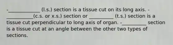 -_____________ (l.s.) section is a tissue cut on its long axis. -___________(c.s. or x.s.) section or __________ (t.s.) section is a tissue cut perpendicular to long axis of organ. -__________ section is a tissue cut at an angle between the other two types of sections.