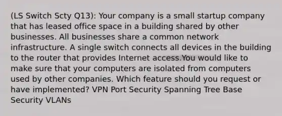 (LS Switch Scty Q13): Your company is a small startup company that has leased office space in a building shared by other businesses. All businesses share a common network infrastructure. A single switch connects all devices in the building to the router that provides Internet access.You would like to make sure that your computers are isolated from computers used by other companies. Which feature should you request or have implemented? VPN Port Security Spanning Tree Base Security VLANs