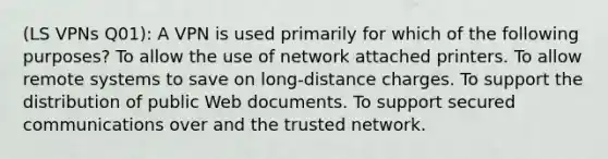 (LS VPNs Q01): A VPN is used primarily for which of the following purposes? To allow the use of network attached printers. To allow remote systems to save on long-distance charges. To support the distribution of public Web documents. To support secured communications over and the trusted network.