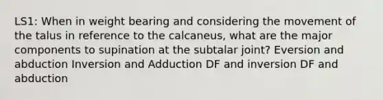 LS1: When in weight bearing and considering the movement of the talus in reference to the calcaneus, what are the major components to supination at the subtalar joint? Eversion and abduction Inversion and Adduction DF and inversion DF and abduction