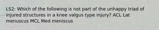 LS2: Which of the following is not part of the unhappy triad of injured structures in a knee valgus type injury? ACL Lat menuscus MCL Med meniscus