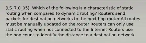 (LS_7.0_05): Which of the following is a characteristic of static routing when compared to dynamic routing? Routers send packets for destination networks to the next hop router All routes must be manually updated on the router Routers can only use static routing when not connected to the Internet Routers use the hop count to identify the distance to a destination network