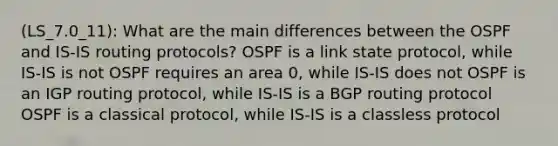 (LS_7.0_11): What are the main differences between the OSPF and IS-IS routing protocols? OSPF is a link state protocol, while IS-IS is not OSPF requires an area 0, while IS-IS does not OSPF is an IGP routing protocol, while IS-IS is a BGP routing protocol OSPF is a classical protocol, while IS-IS is a classless protocol