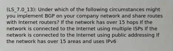 (LS_7.0_13): Under which of the following circumstances might you implement BGP on your company network and share routes with Internet routers? If the network has over 15 hops If the network is connected to the Internet using multiple ISPs If the network is connected to the Internet using public addressing If the network has over 15 areas and uses IPv6