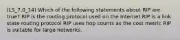 (LS_7.0_14) Which of the following statements about RIP are true? RIP is the routing protocol used on the Internet RIP is a link state routing protocol RIP uses hop counts as the cost metric RIP is suitable for large networks.