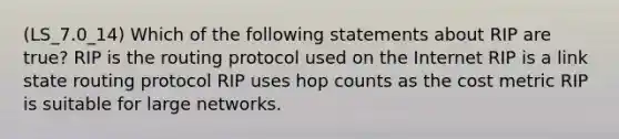 (LS_7.0_14) Which of the following statements about RIP are true? RIP is the routing protocol used on the Internet RIP is a link state routing protocol RIP uses hop counts as the cost metric RIP is suitable for large networks.