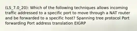 (LS_7.0_20): Which of the following techniques allows incoming traffic addressed to a specific port to move through a NAT router and be forwarded to a specific host? Spanning tree protocol Port forwarding Port address translation EIGRP