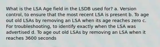 What is the LSA Age field in the LSDB used for? a. Version control, to ensure that the most recent LSA is present b. To age out old LSAs by removing an LSA when its age reaches zero c. For troubleshooting, to identify exactly when the LSA was advertised d. To age out old LSAs by removing an LSA when it reaches 3600 seconds