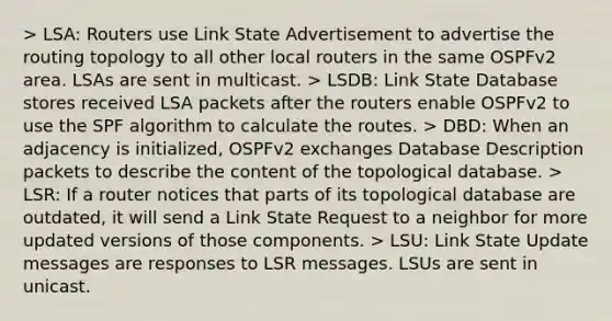 > LSA: Routers use Link State Advertisement to advertise the routing topology to all other local routers in the same OSPFv2 area. LSAs are sent in multicast. > LSDB: Link State Database stores received LSA packets after the routers enable OSPFv2 to use the SPF algorithm to calculate the routes. > DBD: When an adjacency is initialized, OSPFv2 exchanges Database Description packets to describe the content of the topological database. > LSR: If a router notices that parts of its topological database are outdated, it will send a Link State Request to a neighbor for more updated versions of those components. > LSU: Link State Update messages are responses to LSR messages. LSUs are sent in unicast.