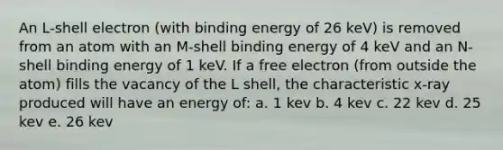 An L-shell electron (with binding energy of 26 keV) is removed from an atom with an M-shell binding energy of 4 keV and an N-shell binding energy of 1 keV. If a free electron (from outside the atom) fills the vacancy of the L shell, the characteristic x-ray produced will have an energy of: a. 1 kev b. 4 kev c. 22 kev d. 25 kev e. 26 kev