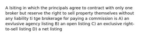 A lsiting in which the principals agree to contract with only one broker but reserve the right to sell property themselves without any liability ti tge brokerage for paying a commission is A) an exvlusive agency listing B) an open listing C) an exclusive right-to-sell listing D) a net listing