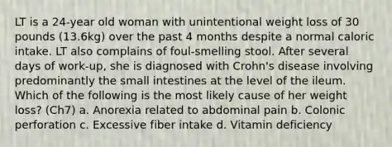 LT is a 24-year old woman with unintentional weight loss of 30 pounds (13.6kg) over the past 4 months despite a normal caloric intake. LT also complains of foul-smelling stool. After several days of work-up, she is diagnosed with Crohn's disease involving predominantly the small intestines at the level of the ileum. Which of the following is the most likely cause of her weight loss? (Ch7) a. Anorexia related to abdominal pain b. Colonic perforation c. Excessive fiber intake d. Vitamin deficiency