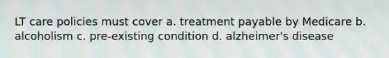 LT care policies must cover a. treatment payable by Medicare b. alcoholism c. pre-existing condition d. alzheimer's disease