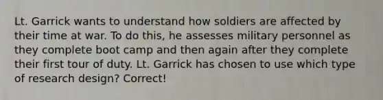 Lt. Garrick wants to understand how soldiers are affected by their time at war. To do this, he assesses military personnel as they complete boot camp and then again after they complete their first tour of duty. Lt. Garrick has chosen to use which type of research design? Correct!