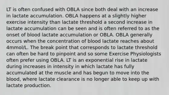 LT is often confused with OBLA since both deal with an increase in lactate accumulation. OBLA happens at a slightly higher exercise intensity than lactate threshold a second increase in lactate accumulation can be seen and is often referred to as the onset of blood lactate accumulation or OBLA. OBLA generally occurs when the concentration of blood lactate reaches about 4mmol/L. The break point that corresponds to lactate threshold can often be hard to pinpoint and so some Exercise Physiologists often prefer using OBLA. LT is an exponential rise in lactate during increases in intensity in which lactate has fully accumulated at the muscle and has begun to move into the blood, where lactate clearance is no longer able to keep up with lactate production.