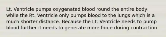 Lt. Ventricle pumps oxygenated blood round the entire body while the Rt. Ventricle only pumps blood to the lungs which is a much shorter distance. Because the Lt. Ventricle needs to pump blood further it needs to generate more force during contraction.