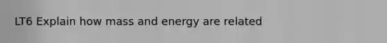 LT6 Explain how mass and energy are related