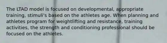 The LTAD model is focused on developmental, appropriate training, stimuli's based on the athletes age. When planning and athletes program for weightlifting and resistance, training activities, the strength and conditioning professional should be focused on the athletes.