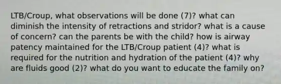 LTB/Croup, what observations will be done (7)? what can diminish the intensity of retractions and stridor? what is a cause of concern? can the parents be with the child? how is airway patency maintained for the LTB/Croup patient (4)? what is required for the nutrition and hydration of the patient (4)? why are fluids good (2)? what do you want to educate the family on?