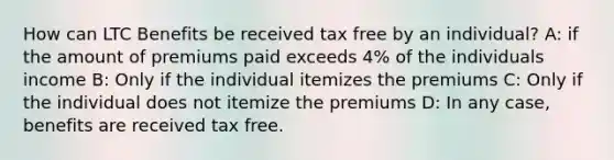 How can LTC Benefits be received tax free by an individual? A: if the amount of premiums paid exceeds 4% of the individuals income B: Only if the individual itemizes the premiums C: Only if the individual does not itemize the premiums D: In any case, benefits are received tax free.