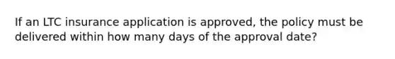 If an LTC insurance application is approved, the policy must be delivered within how many days of the approval date?