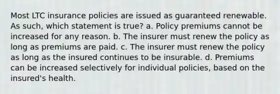 Most LTC insurance policies are issued as guaranteed renewable. As such, which statement is true? a. Policy premiums cannot be increased for any reason. b. The insurer must renew the policy as long as premiums are paid. c. The insurer must renew the policy as long as the insured continues to be insurable. d. Premiums can be increased selectively for individual policies, based on the insured's health.