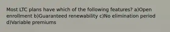 Most LTC plans have which of the following features? a)Open enrollment b)Guaranteed renewability c)No elimination period d)Variable premiums